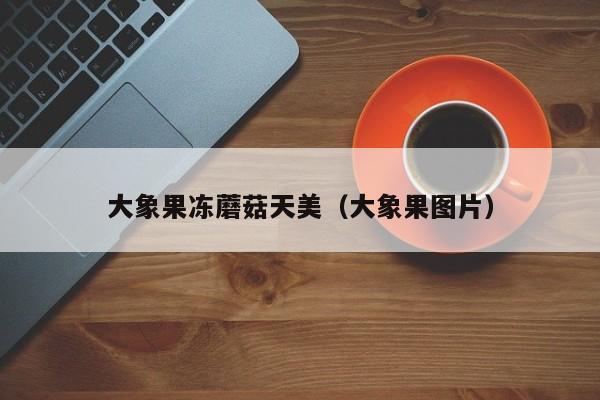 大象果冻蘑菇天美（大象果图片）