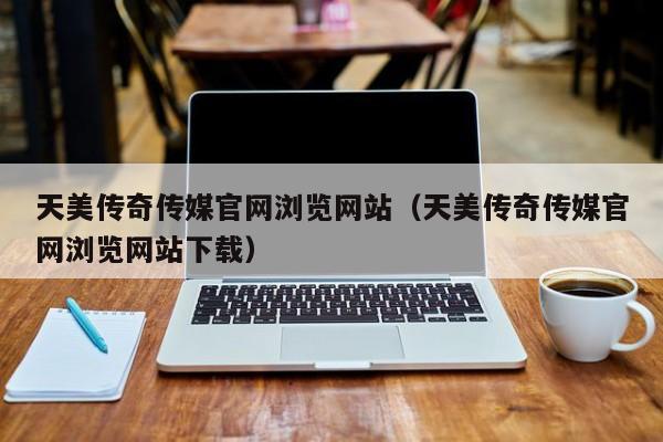 天美传奇传媒官网浏览网站（天美传奇传媒官网浏览网站下载）