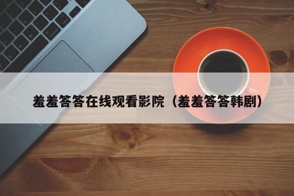 羞羞答答在线观看影院(羞羞答答韩剧)