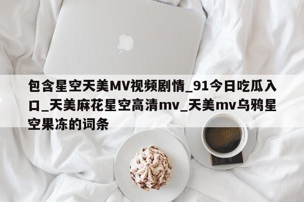 包含星空天美MV视频剧情_91今日吃瓜入口_天美麻花星空高清mv_天美mv乌鸦星空果冻的词条
