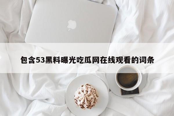 包含53黑料曝光吃瓜网在线观看的词条
