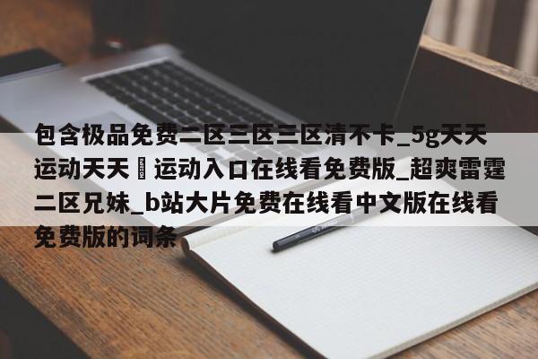 包含极品免费二区三区三区清不卡_5g天天运动天天奭运动入口在线看免费版_超爽雷霆二区兄妹_b站大片免费在线看中文版在线看免费版的词条
