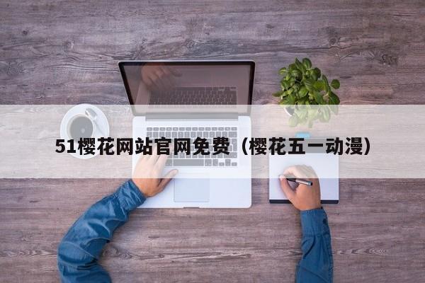 51樱花网站官网免费（樱花五一动漫）